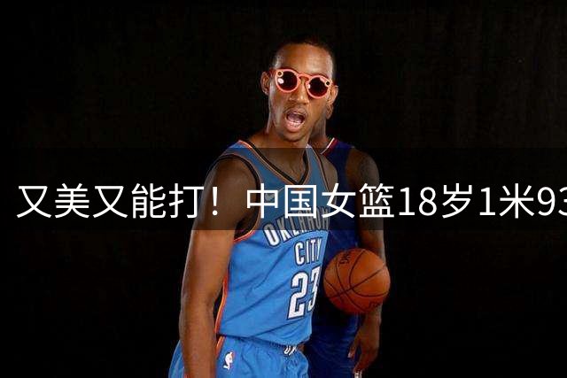又美又能打！中国女篮18岁1米93新星崛起：场均砍20+5，看齐黄思静？