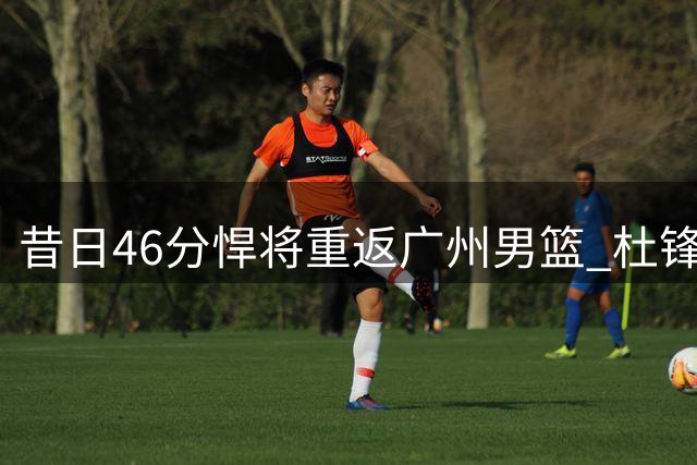 昔日46分悍将重返广州男篮 杜锋麾下失意人重获新生