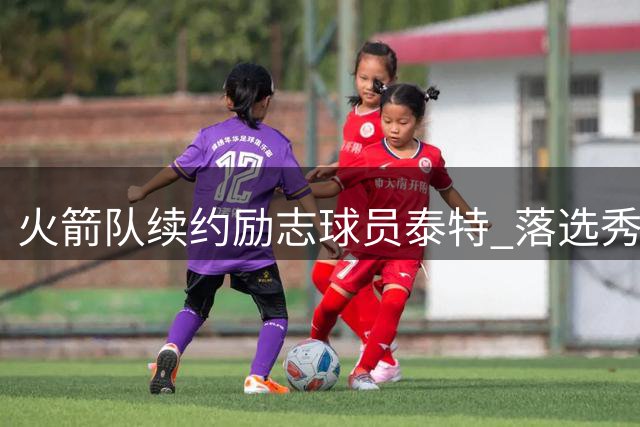 火箭队续约励志球员泰特 落选秀即将开启第七个休斯顿赛季