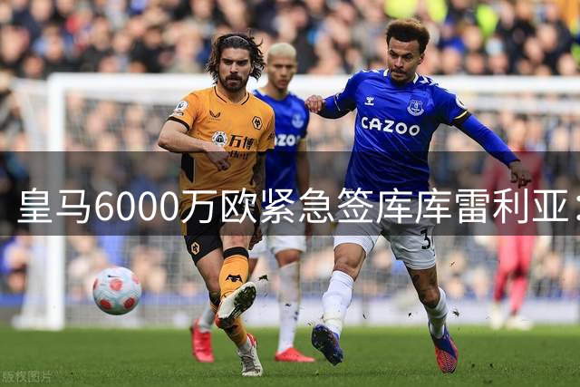皇马6000万欧紧急签库库雷利亚：国脚荒下的救火行动还是穆帅战术拼图？