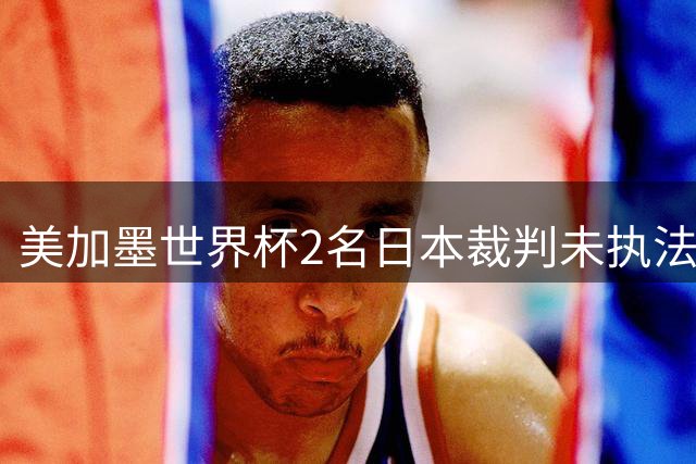 美加墨世界杯2名日本裁判未执法比赛，已连续三届世界杯无缘执法